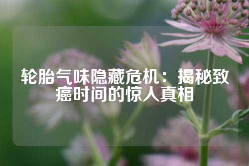 轮胎气味隐藏危机：揭秘致癌时间的惊人真相