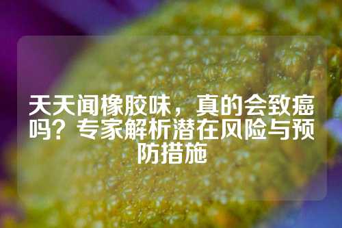 天天闻橡胶味，真的会致癌吗？专家解析潜在风险与预防措施