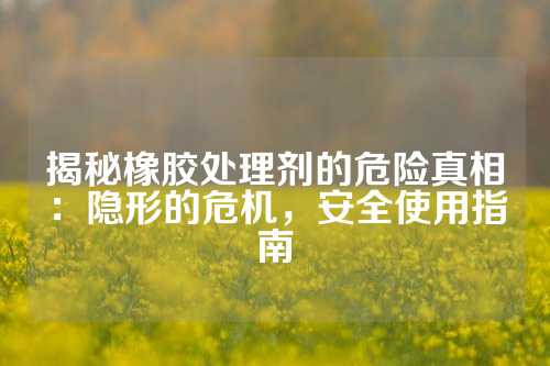 揭秘橡胶处理剂的危险真相：隐形的危机，安全使用指南