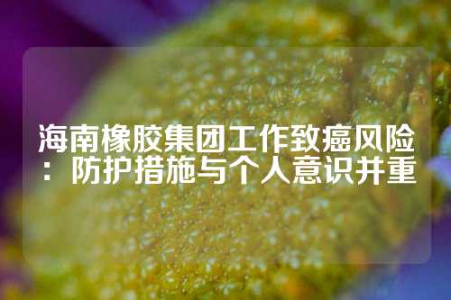 海南橡胶集团工作致癌风险：防护措施与个人意识并重