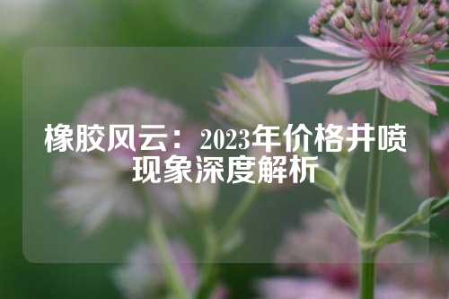 橡胶风云：2023年价格井喷现象深度解析