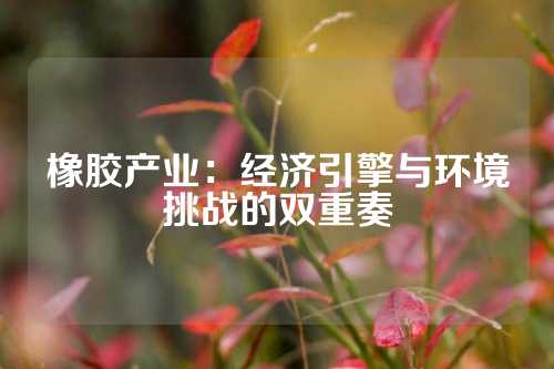 橡胶产业：经济引擎与环境挑战的双重奏