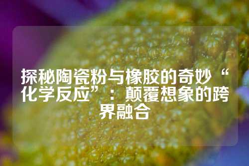 探秘陶瓷粉与橡胶的奇妙“化学反应”：颠覆想象的跨界融合