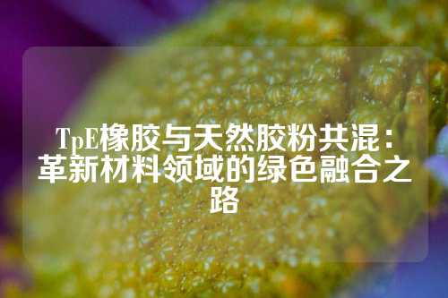 TpE橡胶与天然胶粉共混：革新材料领域的绿色融合之路