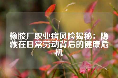 橡胶厂职业病风险揭秘：隐藏在日常劳动背后的健康危机