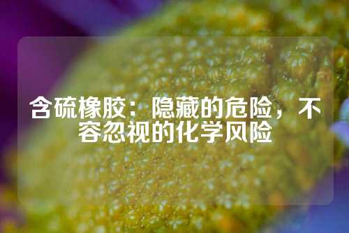 含硫橡胶：隐藏的危险，不容忽视的化学风险