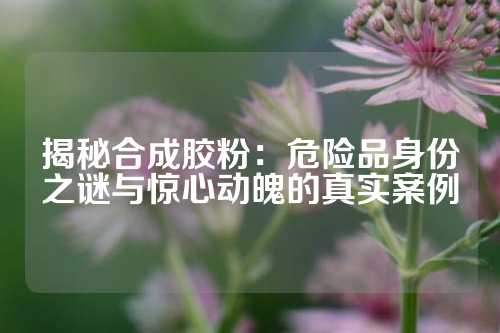 揭秘合成胶粉：危险品身份之谜与惊心动魄的真实案例
