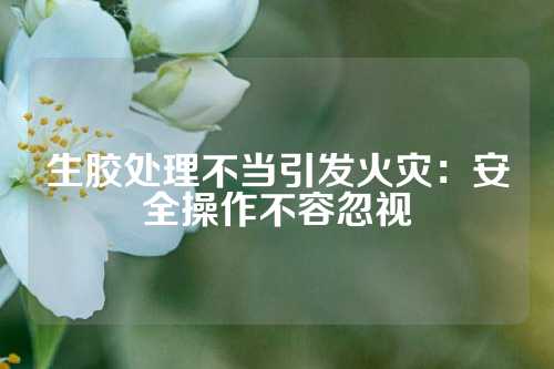 生胶处理不当引发火灾：安全操作不容忽视