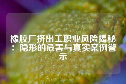 橡胶厂挤出工职业风险揭秘：隐形的危害与真实案例警示