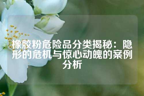 橡胶粉危险品分类揭秘：隐形的危机与惊心动魄的案例分析