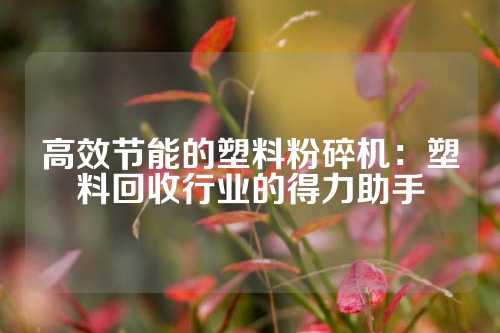 高效节能的塑料粉碎机：塑料回收行业的得力助手
