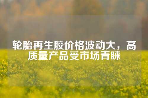 轮胎再生胶价格波动大，高质量产品受市场青睐