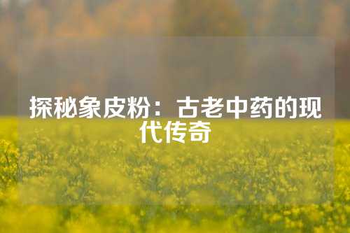 探秘象皮粉：古老中药的现代传奇