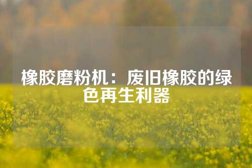 橡胶磨粉机：废旧橡胶的绿色再生利器