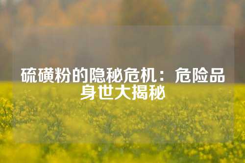 硫磺粉的隐秘危机：危险品身世大揭秘