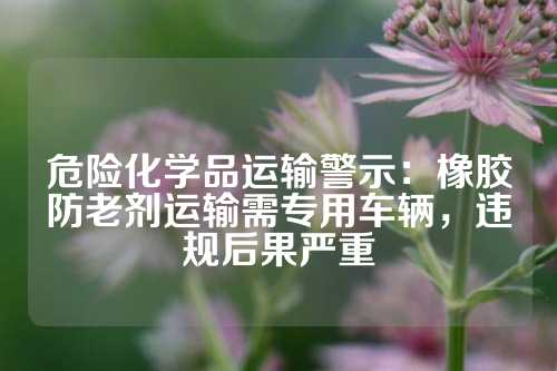 危险化学品运输警示：橡胶防老剂运输需专用车辆，违规后果严重