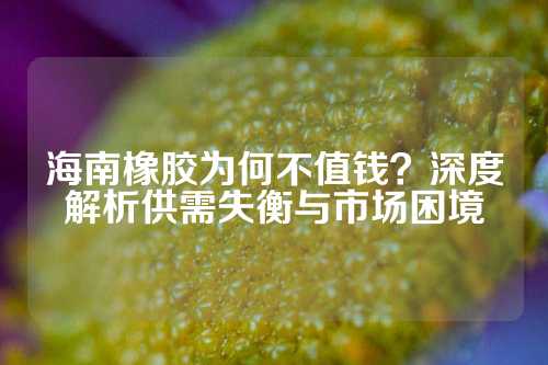 海南橡胶为何不值钱？深度解析供需失衡与市场困境