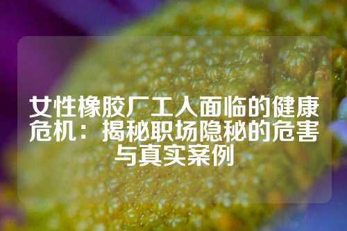 女性橡胶厂工人面临的健康危机：揭秘职场隐秘的危害与真实案例