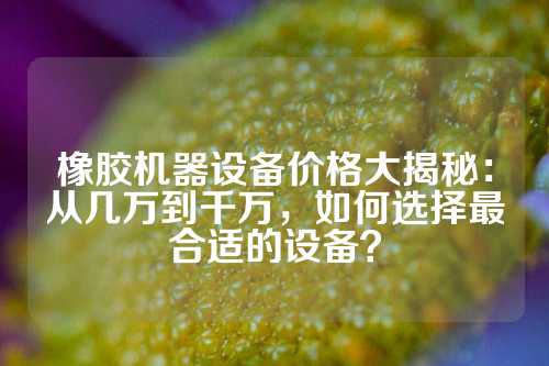 橡胶机器设备价格大揭秘：从几万到千万，如何选择最合适的设备？