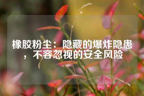 橡胶粉尘：隐藏的爆炸隐患，不容忽视的安全风险