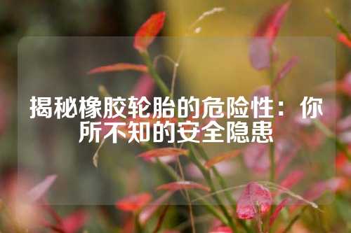 揭秘橡胶轮胎的危险性：你所不知的安全隐患