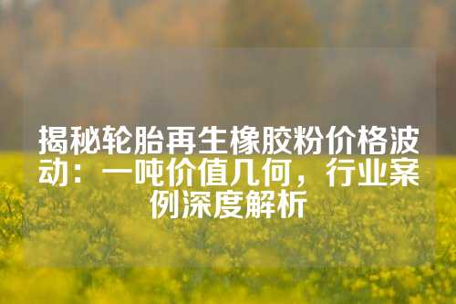 揭秘轮胎再生橡胶粉价格波动：一吨价值几何，行业案例深度解析