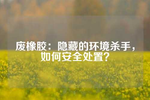 废橡胶：隐藏的环境杀手，如何安全处置？