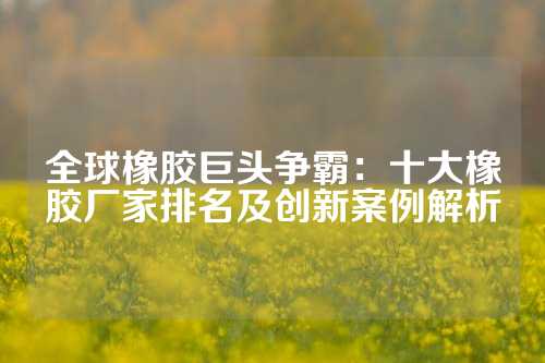 全球橡胶巨头争霸：十大橡胶厂家排名及创新案例解析