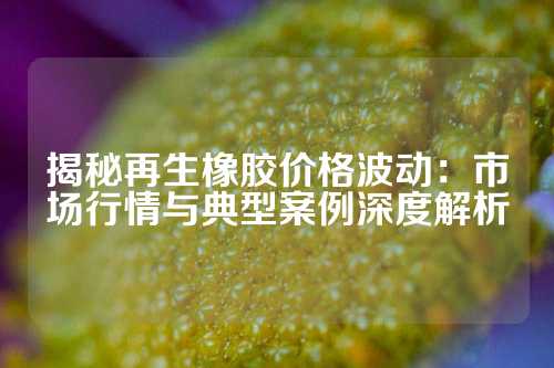 揭秘再生橡胶价格波动：市场行情与典型案例深度解析