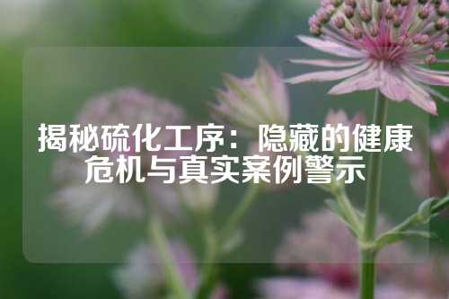 揭秘硫化工序：隐藏的健康危机与真实案例警示