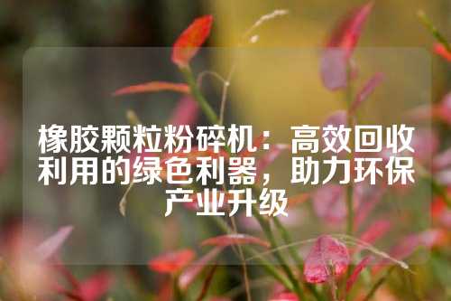 橡胶颗粒粉碎机：高效回收利用的绿色利器，助力环保产业升级