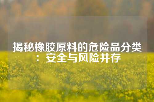 揭秘橡胶原料的危险品分类：安全与风险并存