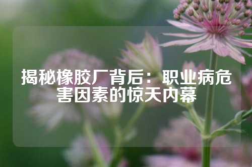 揭秘橡胶厂背后：职业病危害因素的惊天内幕