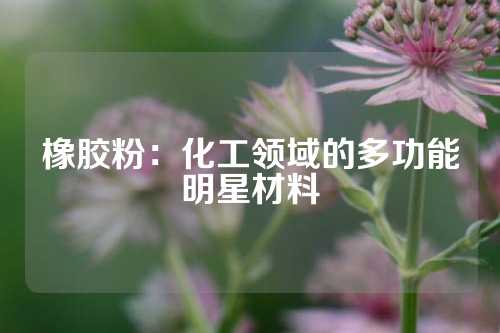 橡胶粉：化工领域的多功能明星材料