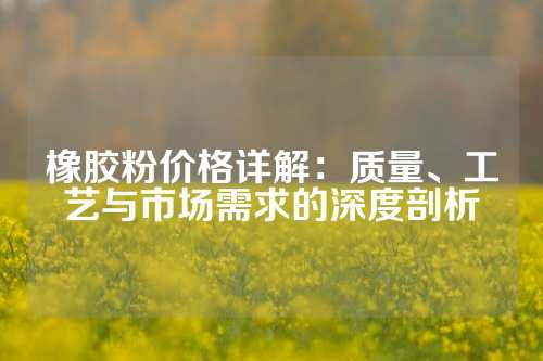 橡胶粉价格详解：质量、工艺与市场需求的深度剖析