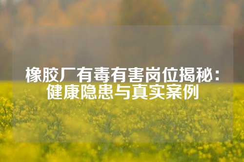 橡胶厂有毒有害岗位揭秘：健康隐患与真实案例
