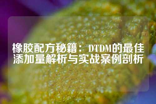 橡胶配方秘籍：DTDM的最佳添加量解析与实战案例剖析