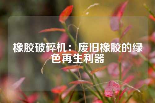 橡胶破碎机：废旧橡胶的绿色再生利器