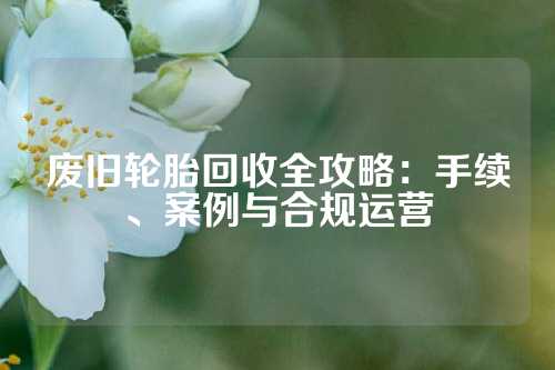废旧轮胎回收全攻略：手续、案例与合规运营