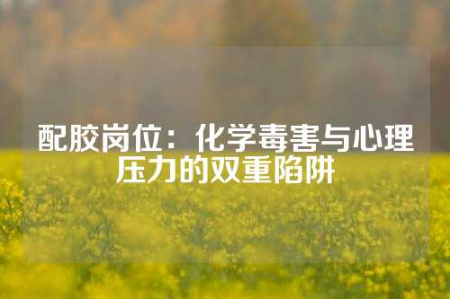 配胶岗位：化学毒害与心理压力的双重陷阱
