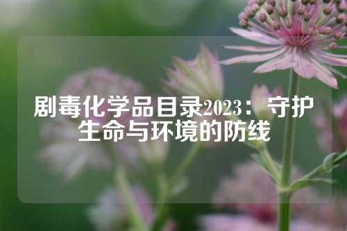剧毒化学品目录2023：守护生命与环境的防线