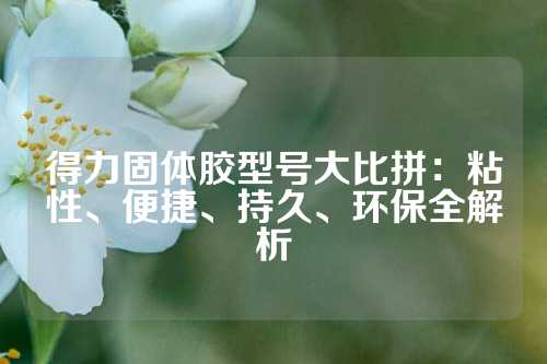 得力固体胶型号大比拼：粘性、便捷、持久、环保全解析