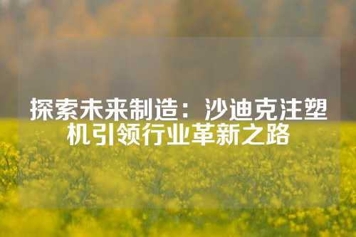 探索未来制造：沙迪克注塑机引领行业革新之路