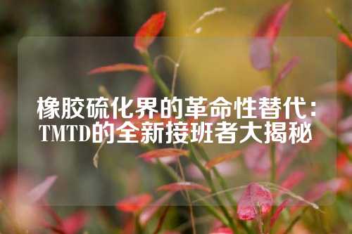 橡胶硫化界的革命性替代：TMTD的全新接班者大揭秘