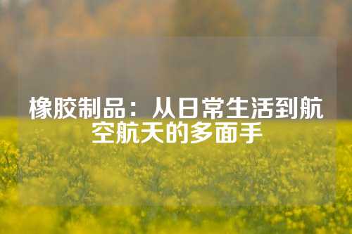 橡胶制品：从日常生活到航空航天的多面手