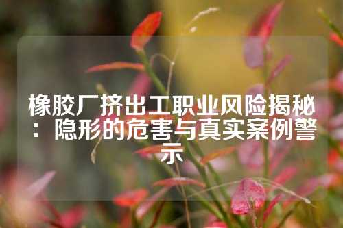 橡胶厂挤出工职业风险揭秘：隐形的危害与真实案例警示