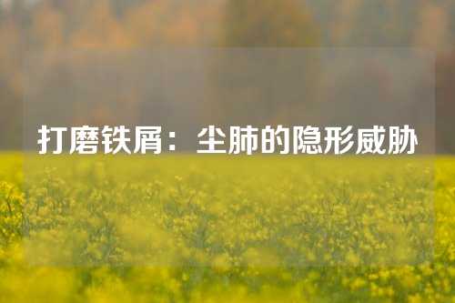 打磨铁屑：尘肺的隐形威胁