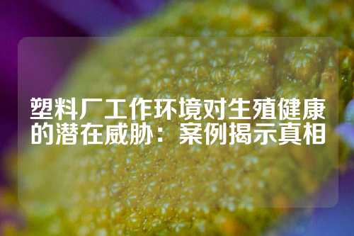 塑料厂工作环境对生殖健康的潜在威胁：案例揭示真相