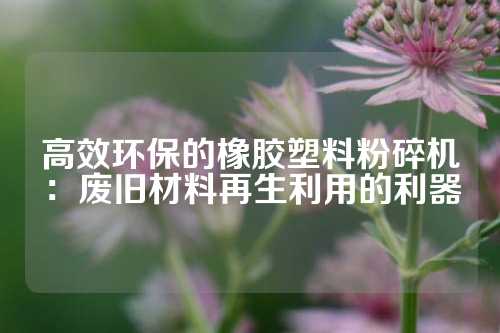 高效环保的橡胶塑料粉碎机：废旧材料再生利用的利器