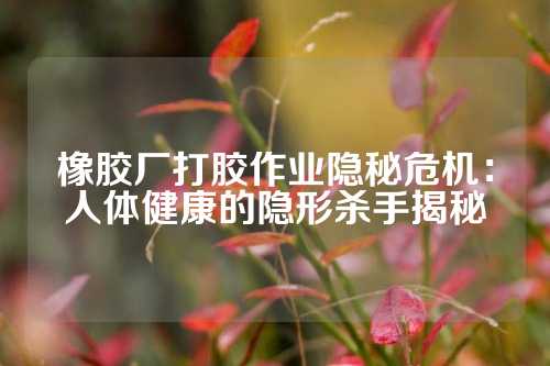 橡胶厂打胶作业隐秘危机：人体健康的隐形杀手揭秘